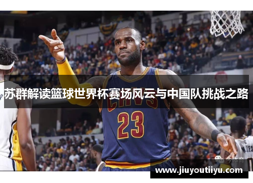 苏群解读篮球世界杯赛场风云与中国队挑战之路