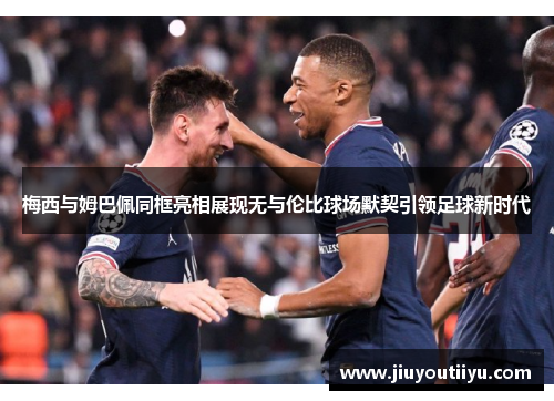 梅西与姆巴佩同框亮相展现无与伦比球场默契引领足球新时代