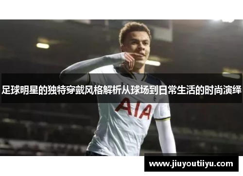 足球明星的独特穿戴风格解析从球场到日常生活的时尚演绎