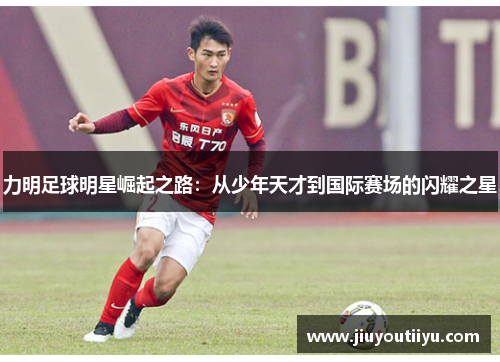 力明足球明星崛起之路：从少年天才到国际赛场的闪耀之星
