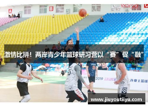 激情比拼！两岸青少年篮球研习营以“赛”促“融”