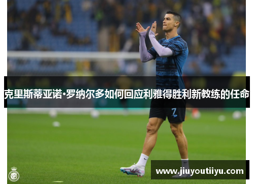 克里斯蒂亚诺·罗纳尔多如何回应利雅得胜利新教练的任命